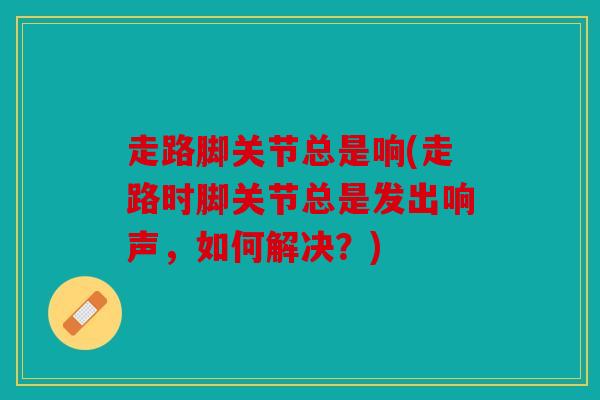 走路脚关节总是响(走路时脚关节总是发出响声,如何解决?) 走路脚关节总是响(走路时脚关节总是发出响声,如何解决?)