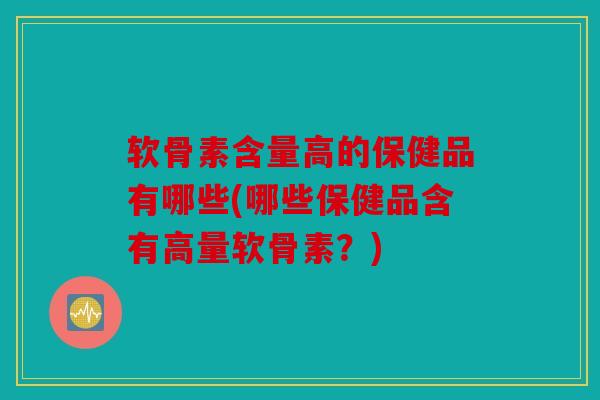 软骨素含量高的保健品有哪些(哪些保健品含有高量软骨素？)