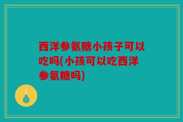 西洋参氨糖小孩子可以吃吗(小孩可以吃西洋参氨糖吗)