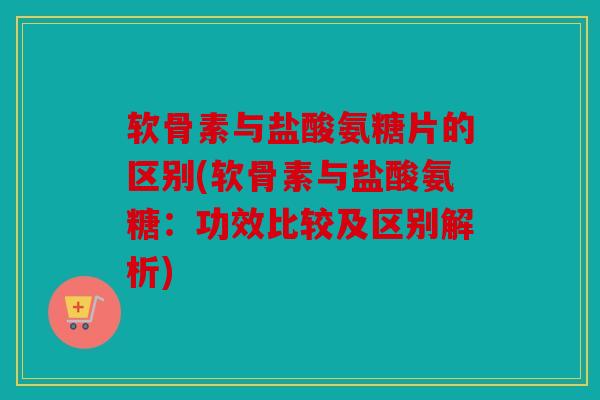 软骨素与盐酸氨糖片的区别(软骨素与盐酸氨糖：功效比较及区别解析)