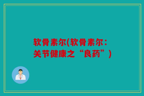 软骨素尔(软骨素尔:关节健康之“良药”) 软骨素尔(软骨素尔:关节健康之“良药”)