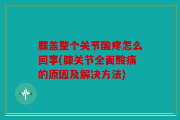 膝盖整个关节酸疼怎么回事(膝关节全面酸痛的原因及解决方法)