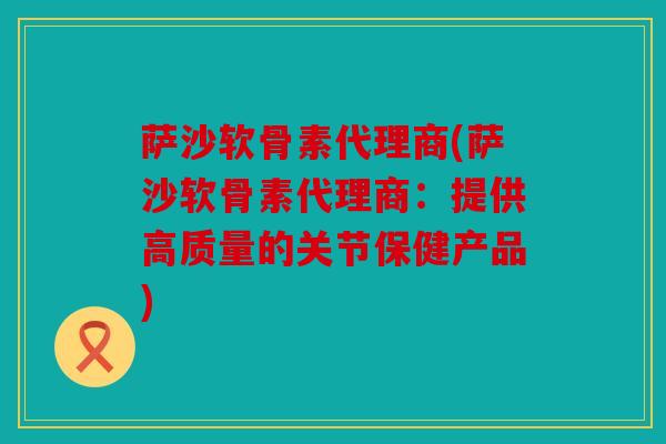 萨沙软骨素代理商(萨沙软骨素代理商：提供高质量的关节保健产品)