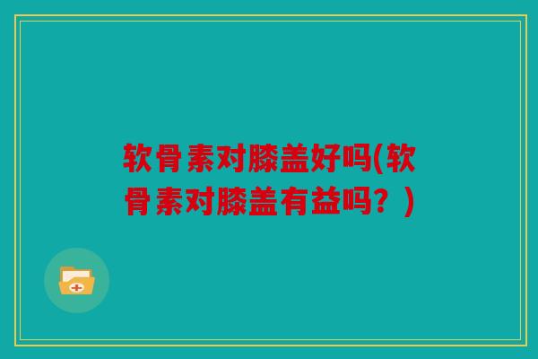 软骨素对膝盖好吗(软骨素对膝盖有益吗?) 软骨素对膝盖好吗(软骨素对膝盖有益吗?)