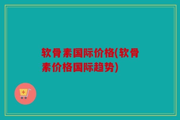 软骨素国际价格(软骨素价格国际趋势)