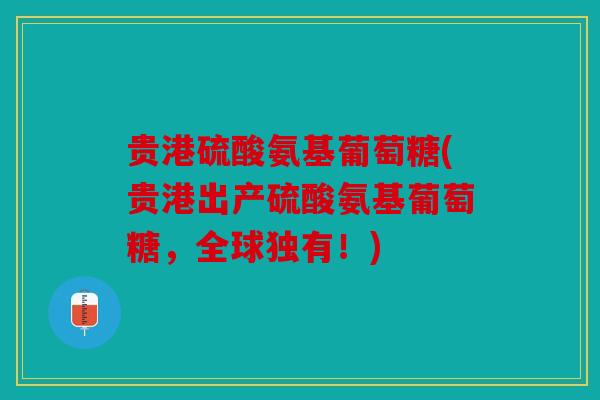 贵港硫酸氨基葡萄糖(贵港出产硫酸氨基葡萄糖，全球独有！)
