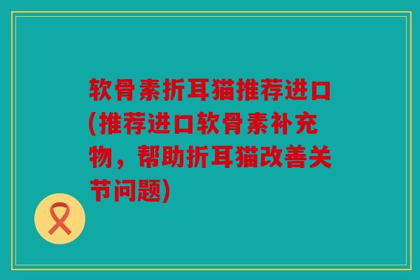 软骨素折耳猫推荐进口(推荐进口软骨素补充物,帮助折耳猫改善关节问题) 软骨素折耳猫推荐进口(推荐进口软骨素补充物,帮助折耳猫改善关节问题)