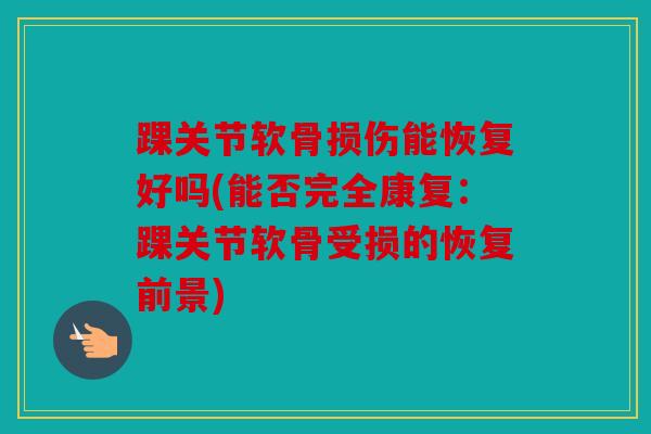 踝关节软骨损伤能恢复好吗(能否完全康复:踝关节软骨受损的恢复前景) 踝关节软骨损伤能恢复好吗(能否完全康复:踝关节软骨受损的恢复前景)