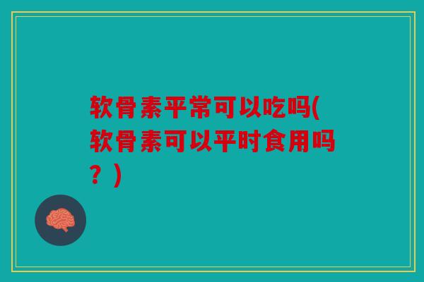 软骨素平常可以吃吗(软骨素可以平时食用吗?) 软骨素平常可以吃吗(软骨素可以平时食用吗?)