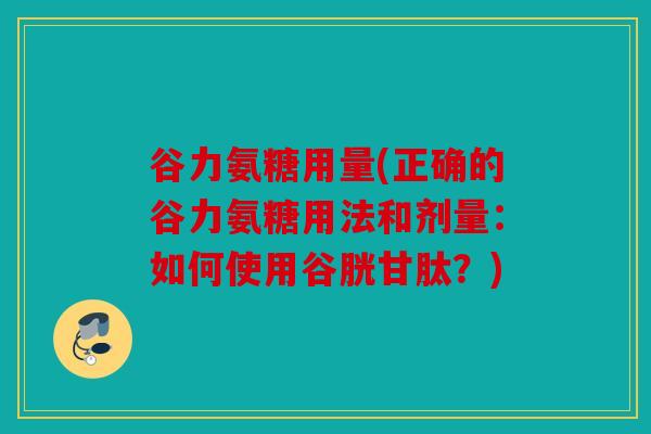 谷力氨糖用量(正确的谷力氨糖用法和剂量：如何使用谷胱甘肽？)