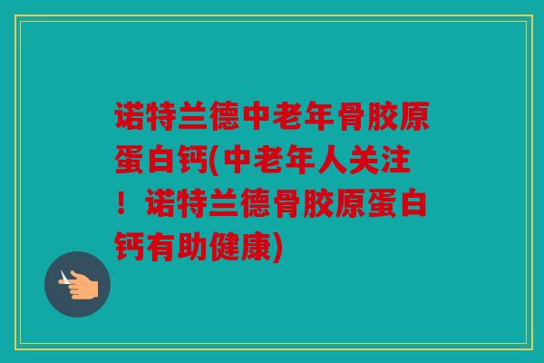 诺特兰德中老年骨胶原蛋白钙(中老年人关注！诺特兰德骨胶原蛋白钙有助健康)