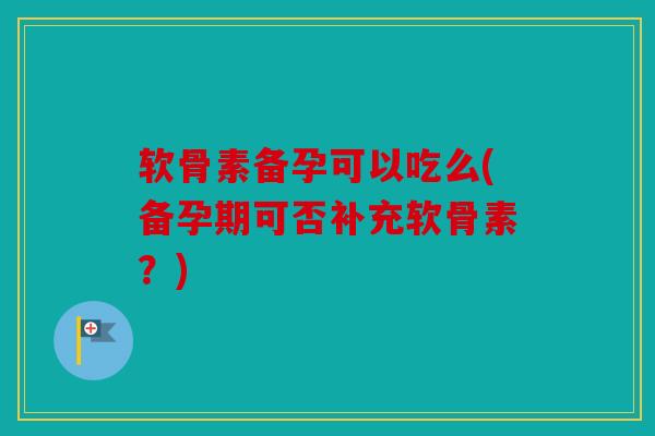 软骨素备孕可以吃么(备孕期可否补充软骨素？)
