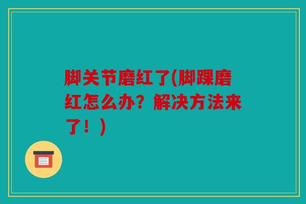 脚关节磨红了(脚踝磨红怎么办？解决方法来了！)