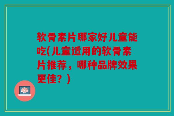 软骨素片哪家好儿童能吃(儿童适用的软骨素片推荐,哪种品牌效果更佳?) 软骨素片哪家好儿童能吃(儿童适用的软骨素片推荐,哪种品牌效果更佳?)