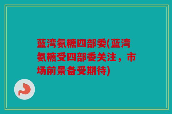蓝湾氨糖四部委(蓝湾氨糖受四部委关注，市场前景备受期待)
