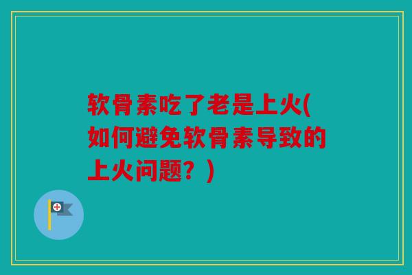 软骨素吃了老是上火(如何避免软骨素导致的上火问题？)