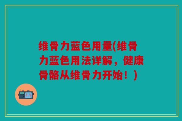 维骨力蓝色用量(维骨力蓝色用法详解，健康骨骼从维骨力开始！)