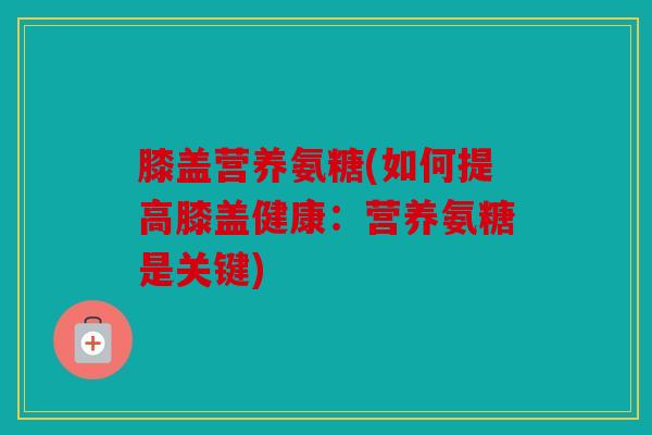 膝盖营养氨糖(如何提高膝盖健康：营养氨糖是关键)