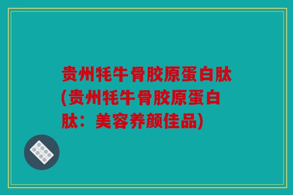 贵州牦牛骨胶原蛋白肽(贵州牦牛骨胶原蛋白肽:美容养颜佳品) 贵州牦牛骨胶原蛋白肽(贵州牦牛骨胶原蛋白肽:美容养颜佳品)