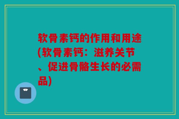 软骨素钙的作用和用途(软骨素钙:滋养关节、促进骨骼生长的必需品) 软骨素钙的作用和用途(软骨素钙:滋养关节、促进骨骼生长的必需品)