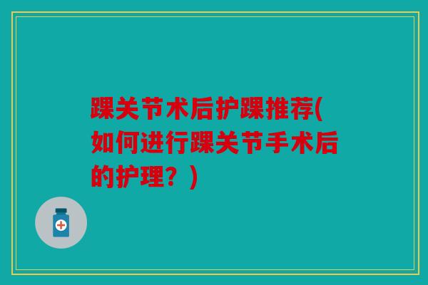 踝关节术后护踝推荐(如何进行踝关节手术后的护理?) 踝关节术后护踝推荐(如何进行踝关节手术后的护理?)