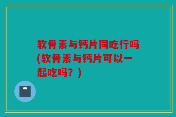 软骨素与钙片同吃行吗(软骨素与钙片可以一起吃吗?) 软骨素与钙片同吃行吗(软骨素与钙片可以一起吃吗?)
