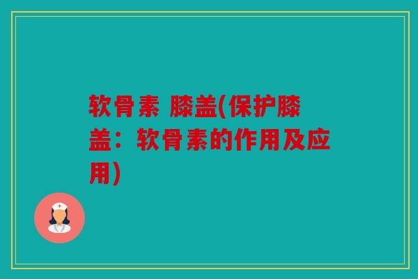 软骨素 膝盖(保护膝盖:软骨素的作用及应用) 软骨素 膝盖(保护膝盖:软骨素的作用及应用)