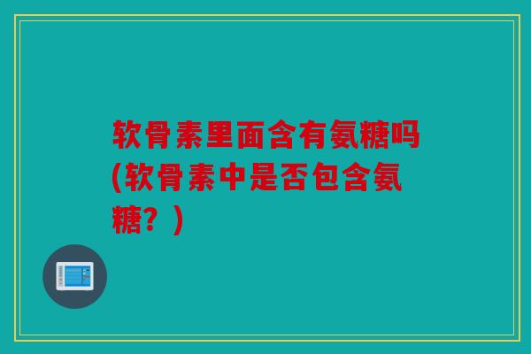 软骨素里面含有氨糖吗(软骨素中是否包含氨糖?) 软骨素里面含有氨糖吗(软骨素中是否包含氨糖?)