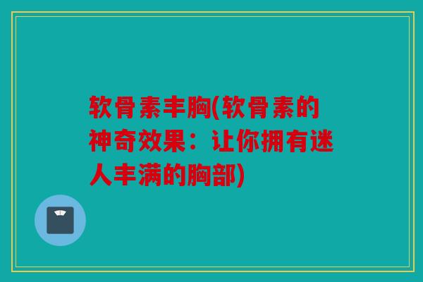 软骨素丰胸(软骨素的神奇效果：让你拥有迷人丰满的胸部)