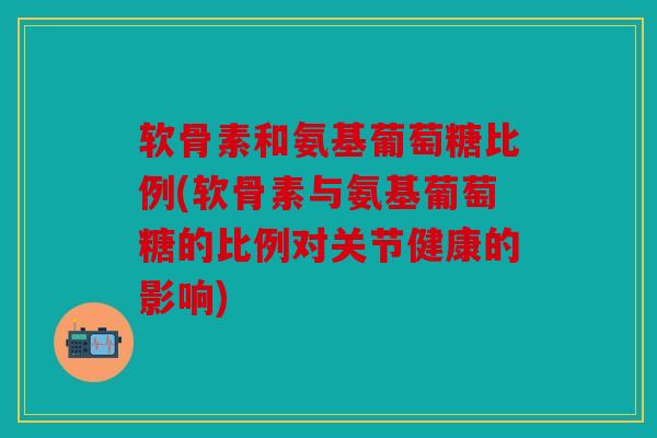 软骨素和氨基葡萄糖比例(软骨素与氨基葡萄糖的比例对关节健康的影响) 软骨素和氨基葡萄糖比例(软骨素与氨基葡萄糖的比例对关节健康的影响)