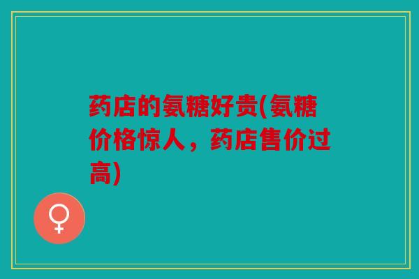 药店的氨糖好贵(氨糖价格惊人,药店售价过高) 药店的氨糖好贵(氨糖价格惊人,药店售价过高)