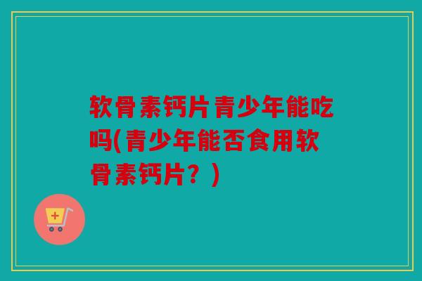 软骨素钙片青少年能吃吗(青少年能否食用软骨素钙片？)