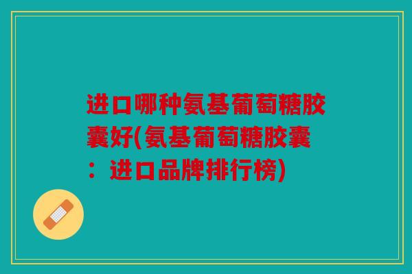 进口哪种氨基葡萄糖胶囊好(氨基葡萄糖胶囊:进口品牌排行榜) 进口哪种氨基葡萄糖胶囊好(氨基葡萄糖胶囊:进口品牌排行榜)