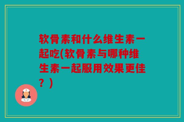 软骨素和什么维生素一起吃(软骨素与哪种维生素一起服用效果更佳？)