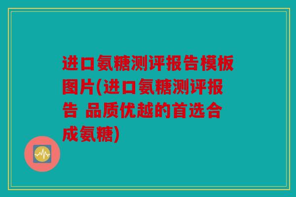 进口氨糖测评报告模板图片(进口氨糖测评报告 品质优越的首选合成氨糖)