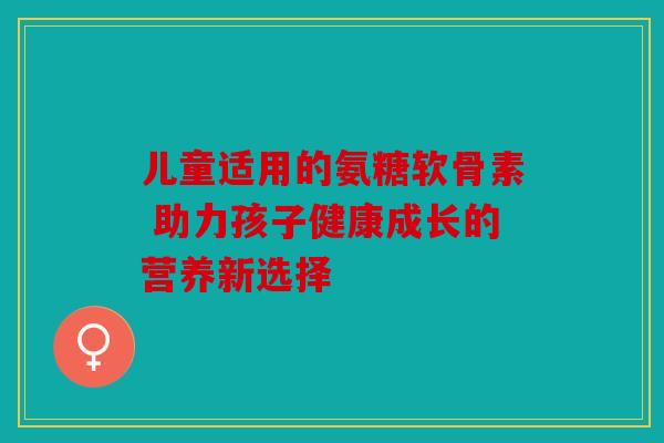 儿童适用的氨糖软骨素 助力孩子健康成长的营养新选择