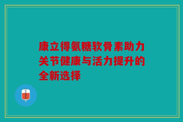 康立得氨糖软骨素助力关节健康与活力提升的全新选择 康立得氨糖软骨素助力关节健康与活力提升的全新选择