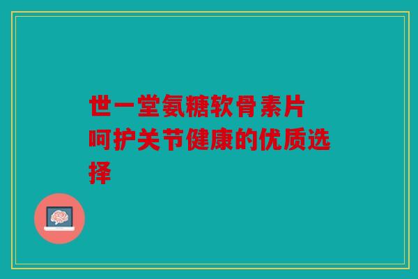 世一堂氨糖软骨素片 呵护关节健康的优质选择 世一堂氨糖软骨素片 呵护关节健康的优质选择