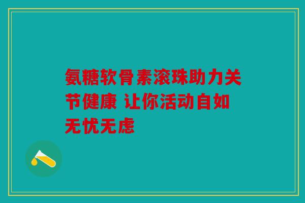 氨糖软骨素滚珠助力关节健康 让你活动自如无忧无虑 氨糖软骨素滚珠助力关节健康 让你活动自如无忧无虑
