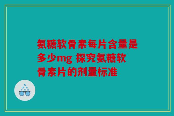 氨糖软骨素每片含量是多少mg 探究氨糖软骨素片的剂量标准 氨糖软骨素每片含量是多少mg 探究氨糖软骨素片的剂量标准