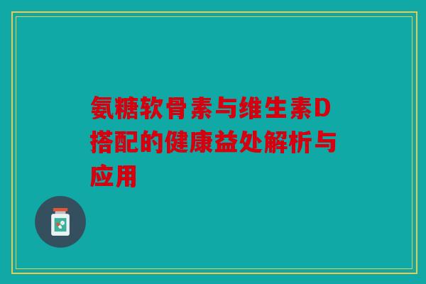 氨糖软骨素与维生素D搭配的健康益处解析与应用