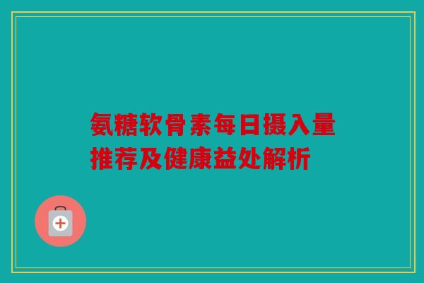 氨糖软骨素每日摄入量推荐及健康益处解析