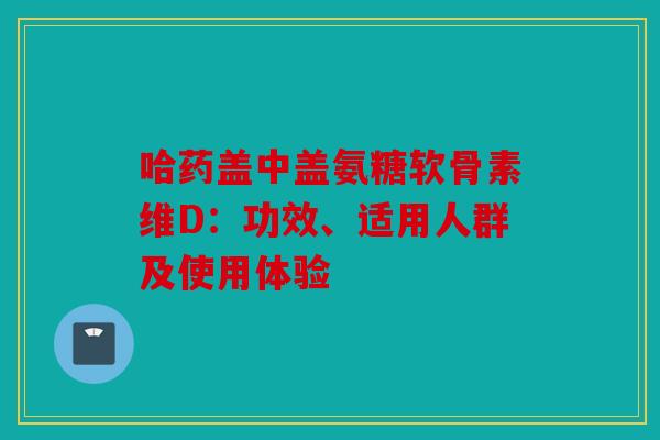 哈药盖中盖氨糖软骨素维D：功效、适用人群及使用体验