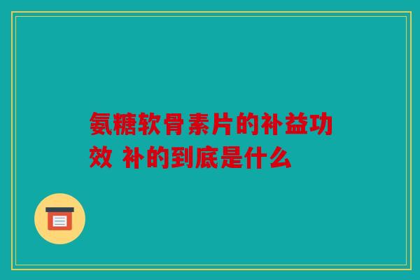 氨糖软骨素片的补益功效 补的到底是什么 氨糖软骨素片的补益功效 补的到底是什么