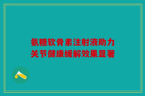 氨糖软骨素注射液助力关节健康缓解效果显著 氨糖软骨素注射液助力关节健康缓解效果显著