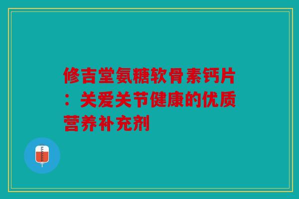 修吉堂氨糖软骨素钙片：关爱关节健康的优质营养补充剂