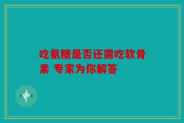 吃氨糖是否还需吃软骨素 专家为你解答