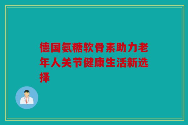 德国氨糖软骨素助力老年人关节健康生活新选择 德国氨糖软骨素助力老年人关节健康生活新选择