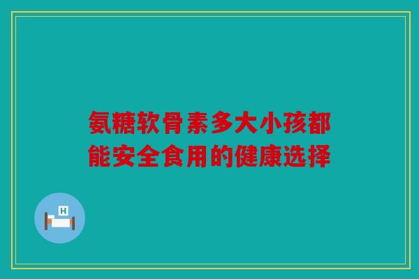 氨糖软骨素多大小孩都能安全食用的健康选择 氨糖软骨素多大小孩都能安全食用的健康选择