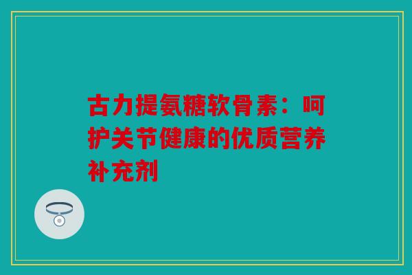 古力提氨糖软骨素：呵护关节健康的优质营养补充剂